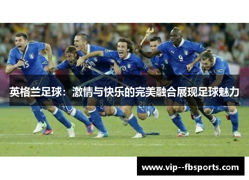 英格兰足球:激情与快乐的完美融合展现足球魅力 英格兰足球:激情与快乐的完美融合展现足球魅力