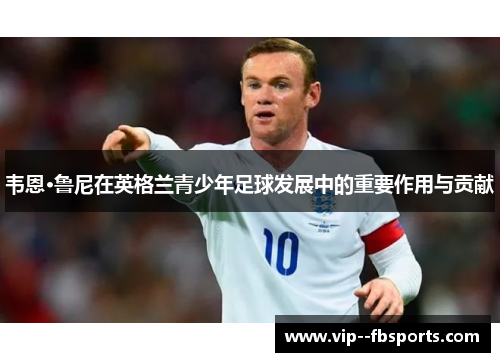 韦恩·鲁尼在英格兰青少年足球发展中的重要作用与贡献 韦恩·鲁尼在英格兰青少年足球发展中的重要作用与贡献