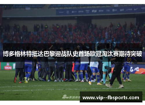 博多格林特抵达巴黎迎战队史首场欧冠淘汰赛期待突破