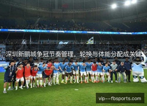 深圳新鹏城争冠节奏管理，轮换与体能分配成关键