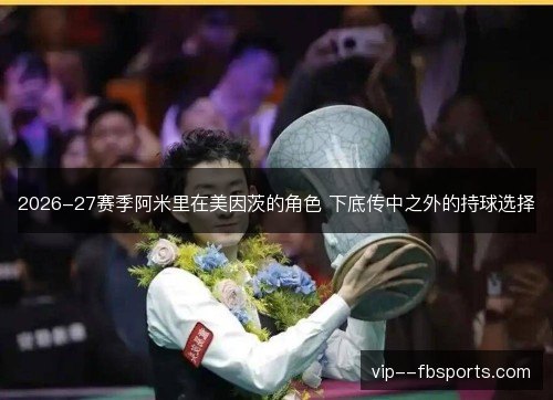 2026-27赛季阿米里在美因茨的角色 下底传中之外的持球选择 2026-27赛季阿米里在美因茨的角色 下底传中之外的持球选择