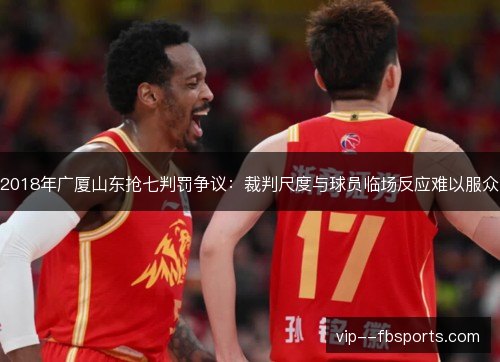 2018年广厦山东抢七判罚争议:裁判尺度与球员临场反应难以服众 2018年广厦山东抢七判罚争议:裁判尺度与球员临场反应难以服众