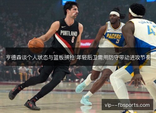 亨德森谈个人状态与篮板拼抢 年轻后卫需用防守带动进攻节奏 亨德森谈个人状态与篮板拼抢 年轻后卫需用防守带动进攻节奏